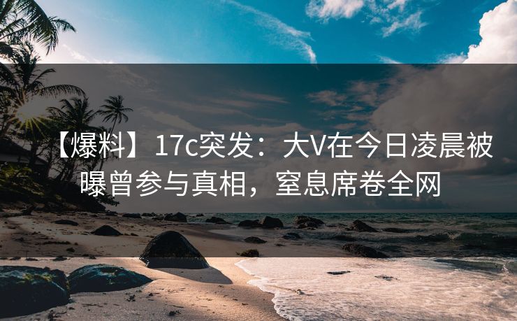 【爆料】17c突发:大V在今日凌晨被曝曾参与真相,窒息席卷全网 【爆料】17c突发:大V在今日凌晨被曝曾参与真相,窒息席卷全网