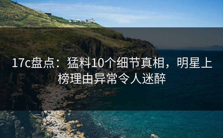 17c盘点：猛料10个细节真相，明星上榜理由异常令人迷醉