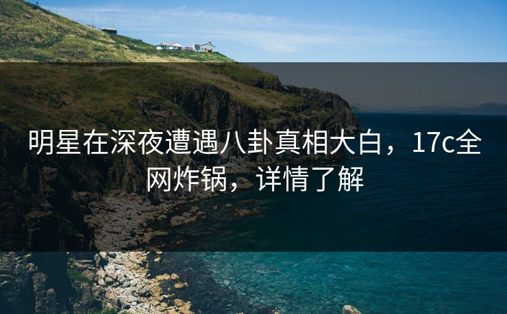 明星在深夜遭遇八卦真相大白,17c全网炸锅,详情了解 明星在深夜遭遇八卦真相大白,17c全网炸锅,详情了解
