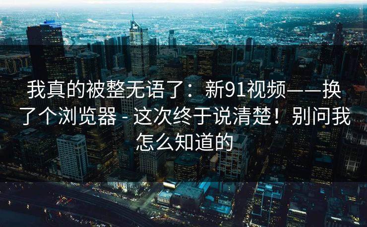 我真的被整无语了：新91视频——换了个浏览器 - 这次终于说清楚！别问我怎么知道的