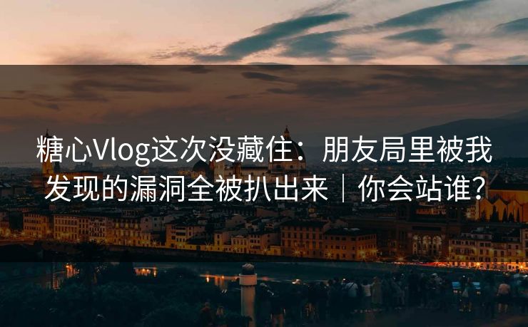 糖心Vlog这次没藏住：朋友局里被我发现的漏洞全被扒出来｜你会站谁？